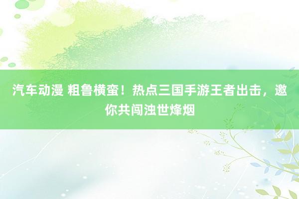 汽车动漫 粗鲁横蛮！热点三国手游王者出击，邀你共闯浊世烽烟