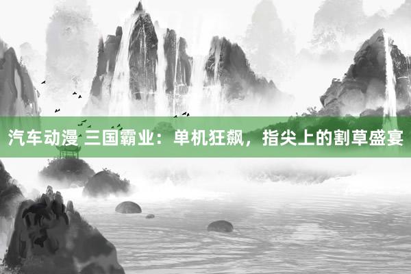 汽车动漫 三国霸业：单机狂飙，指尖上的割草盛宴