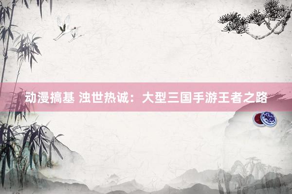 动漫搞基 浊世热诚：大型三国手游王者之路