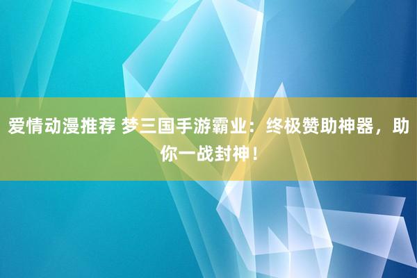 爱情动漫推荐 梦三国手游霸业：终极赞助神器，助你一战封神！