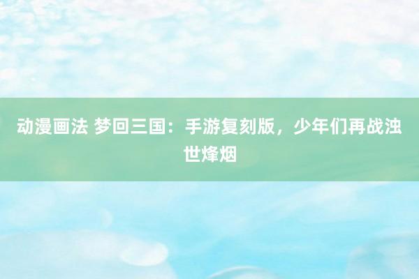 动漫画法 梦回三国：手游复刻版，少年们再战浊世烽烟