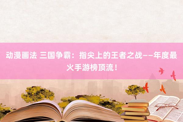 动漫画法 三国争霸：指尖上的王者之战——年度最火手游榜顶流！