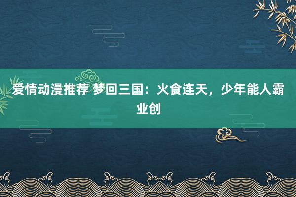 爱情动漫推荐 梦回三国：火食连天，少年能人霸业创