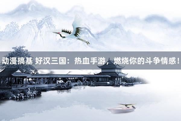 动漫搞基 好汉三国：热血手游，燃烧你的斗争情感！