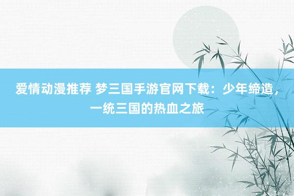 爱情动漫推荐 梦三国手游官网下载：少年缔造，一统三国的热血之旅