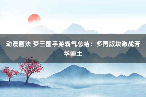动漫画法 梦三国手游霸气总结：多再版块激战芳华疆土
