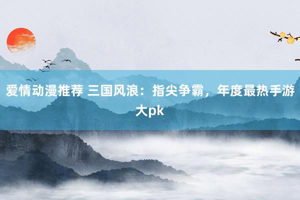 爱情动漫推荐 三国风浪：指尖争霸，年度最热手游大pk