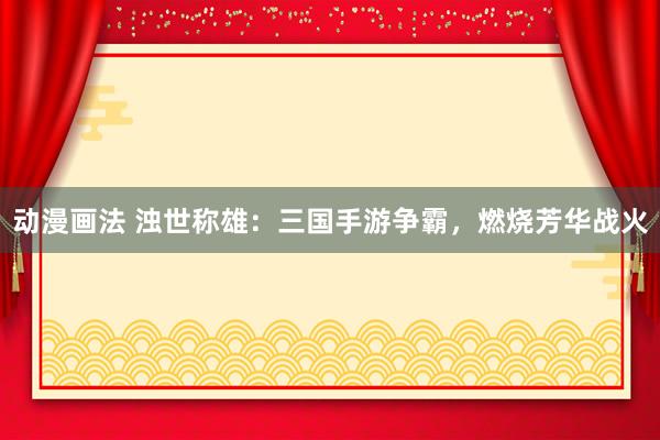 动漫画法 浊世称雄：三国手游争霸，燃烧芳华战火