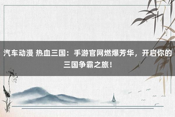 汽车动漫 热血三国：手游官网燃爆芳华，开启你的三国争霸之旅！