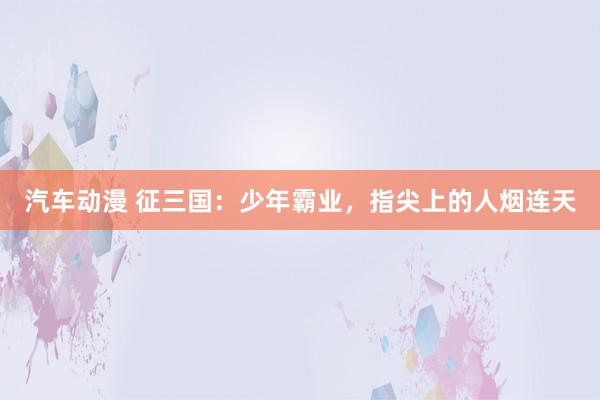 汽车动漫 征三国：少年霸业，指尖上的人烟连天