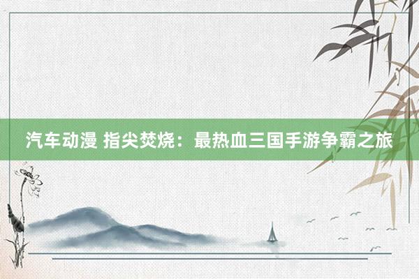 汽车动漫 指尖焚烧：最热血三国手游争霸之旅