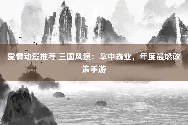 爱情动漫推荐 三国风浪：掌中霸业，年度最燃政策手游