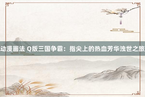 动漫画法 Q版三国争霸：指尖上的热血芳华浊世之旅