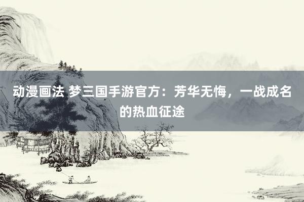 动漫画法 梦三国手游官方：芳华无悔，一战成名的热血征途