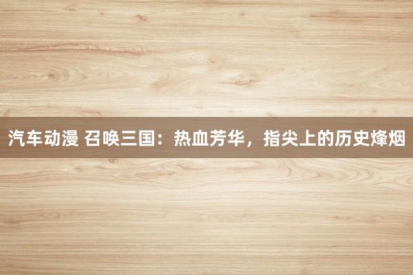 汽车动漫 召唤三国：热血芳华，指尖上的历史烽烟