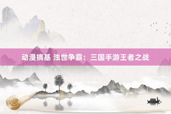 动漫搞基 浊世争霸：三国手游王者之战