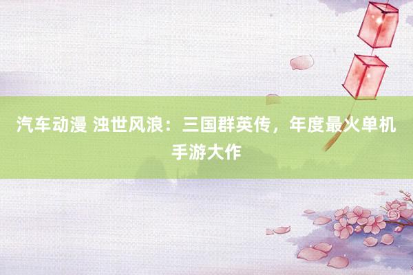 汽车动漫 浊世风浪：三国群英传，年度最火单机手游大作