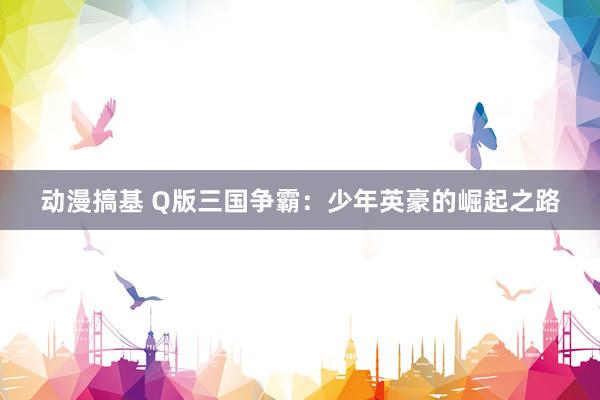 动漫搞基 Q版三国争霸：少年英豪的崛起之路