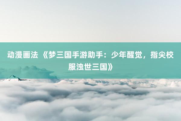 动漫画法 《梦三国手游助手：少年醒觉，指尖校服浊世三国》