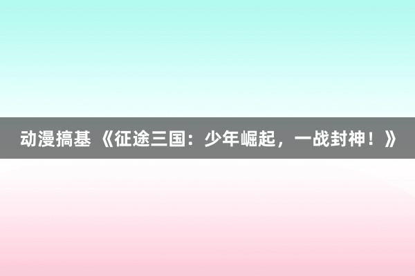 动漫搞基 《征途三国：少年崛起，一战封神！》