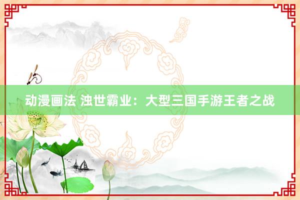 动漫画法 浊世霸业：大型三国手游王者之战