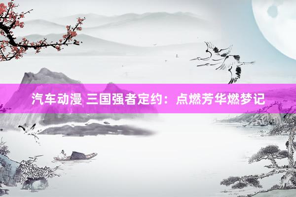 汽车动漫 三国强者定约：点燃芳华燃梦记
