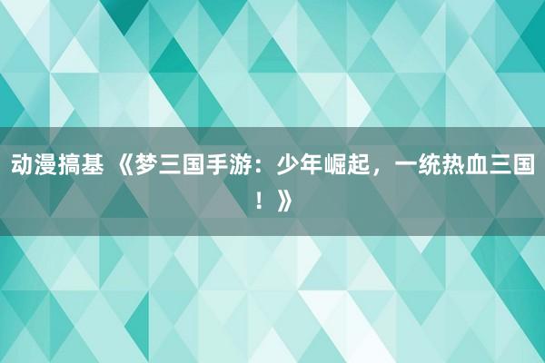 动漫搞基 《梦三国手游：少年崛起，一统热血三国！》