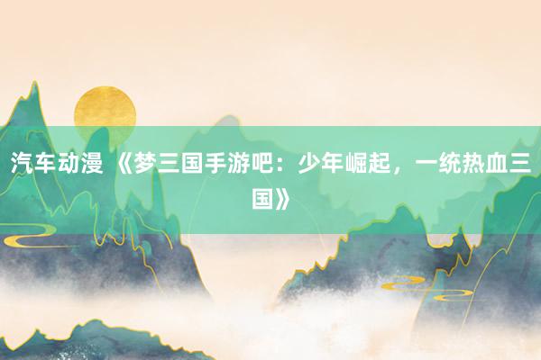 汽车动漫 《梦三国手游吧：少年崛起，一统热血三国》