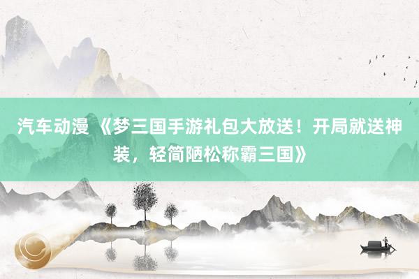 汽车动漫 《梦三国手游礼包大放送！开局就送神装，轻简陋松称霸三国》