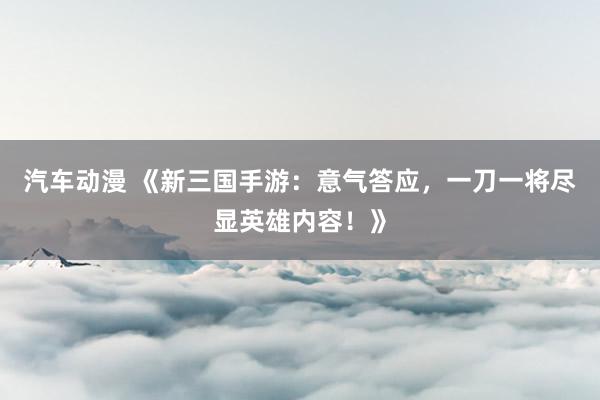 汽车动漫 《新三国手游：意气答应，一刀一将尽显英雄内容！》