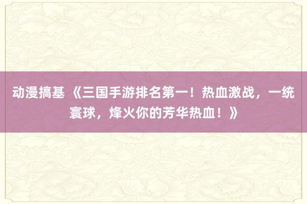 动漫搞基 《三国手游排名第一！热血激战，一统寰球，烽火你的芳华热血！》