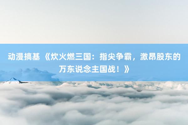 动漫搞基 《炊火燃三国：指尖争霸，激昂股东的万东说念主国战！》