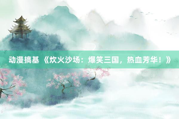 动漫搞基 《炊火沙场：爆笑三国，热血芳华！》
