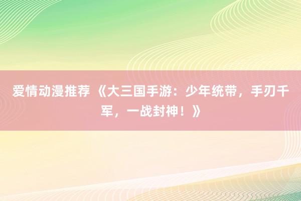 爱情动漫推荐 《大三国手游：少年统带，手刃千军，一战封神！》