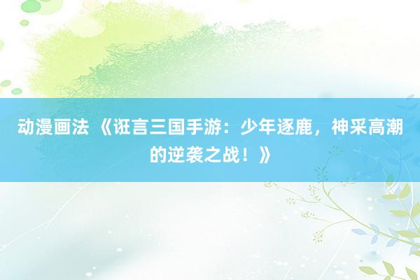动漫画法 《诳言三国手游：少年逐鹿，神采高潮的逆袭之战！》
