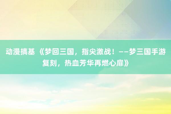 动漫搞基 《梦回三国，指尖激战！——梦三国手游复刻，热血芳华再燃心扉》