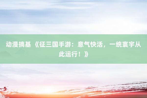 动漫搞基 《征三国手游：意气快活，一统寰宇从此运行！》