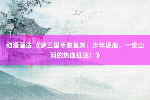 动漫画法 《梦三国手游复刻：少年逐鹿，一统山河的热血征途！》