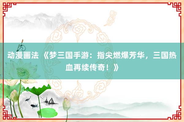 动漫画法 《梦三国手游：指尖燃爆芳华，三国热血再续传奇！》