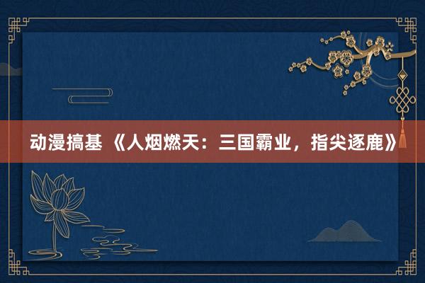 动漫搞基 《人烟燃天：三国霸业，指尖逐鹿》