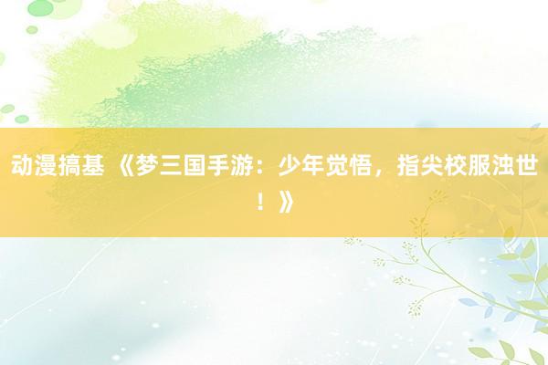 动漫搞基 《梦三国手游：少年觉悟，指尖校服浊世！》