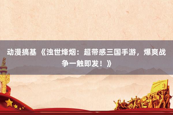 动漫搞基 《浊世烽烟：超带感三国手游，爆爽战争一触即发！》