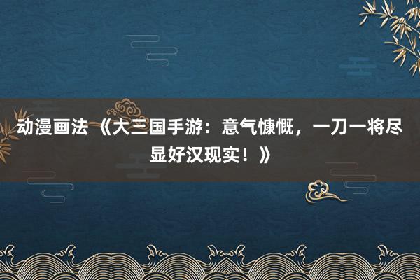 动漫画法 《大三国手游：意气慷慨，一刀一将尽显好汉现实！》