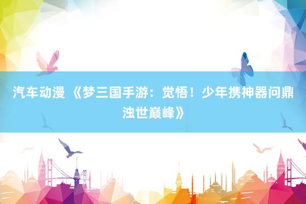 汽车动漫 《梦三国手游：觉悟！少年携神器问鼎浊世巅峰》