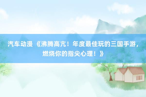 汽车动漫 《沸腾高亢！年度最佳玩的三国手游，燃烧你的指尖心理！》