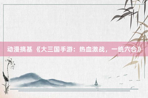 动漫搞基 《大三国手游：热血激战，一统六合》