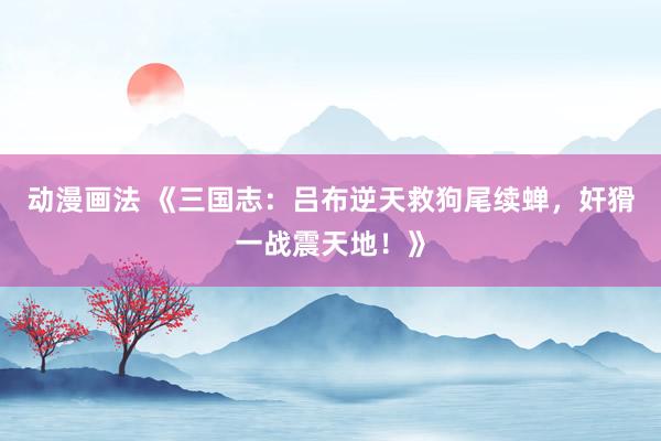 动漫画法 《三国志：吕布逆天救狗尾续蝉，奸猾一战震天地！》