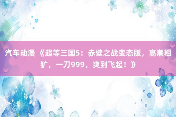 汽车动漫 《超等三国5：赤壁之战变态版，高潮粗犷，一刀999，爽到飞起！》