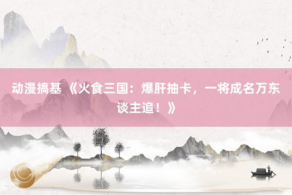 动漫搞基 《火食三国：爆肝抽卡，一将成名万东谈主追！》