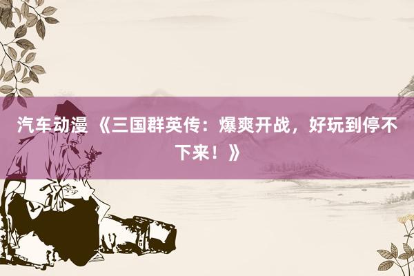 汽车动漫 《三国群英传：爆爽开战，好玩到停不下来！》